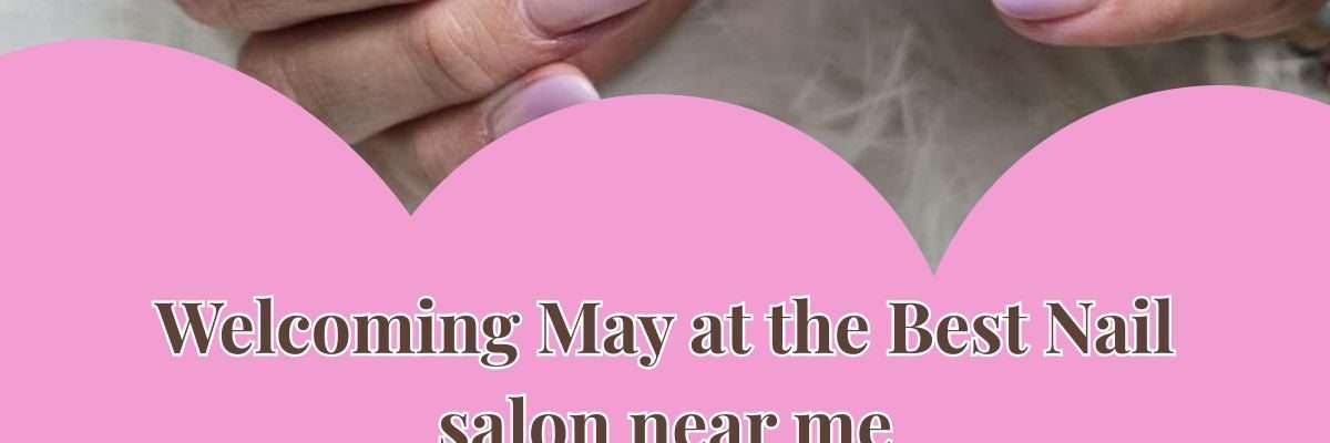Welcoming May at the Best Nail salon near me