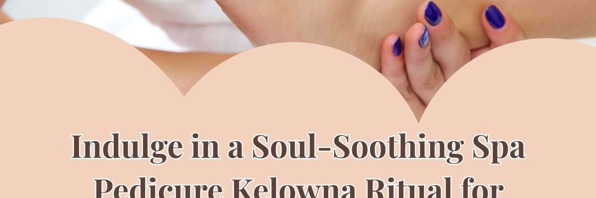 Indulge in a Soul-Soothing Spa Pedicure Kelowna Ritual for Total Bliss