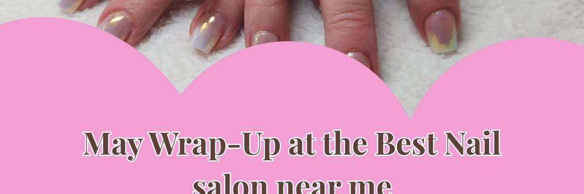 May Wrap-Up at the Best Nail salon near me