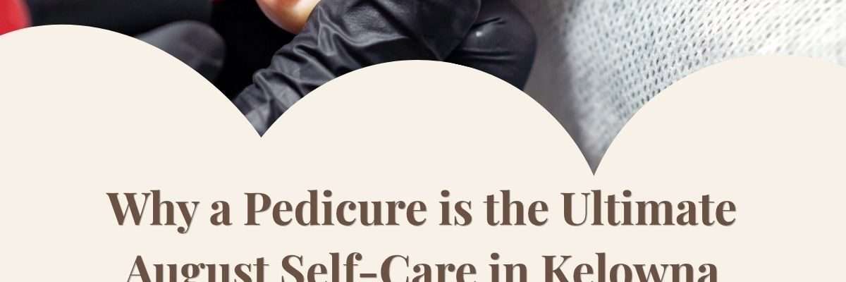Why a Pedicure is the Ultimate August Self-Care in Kelowna